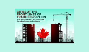 Cities at the Front Lines of Trade Disruption: How Municipalities Can Strengthen Canada’s Economic Resilience